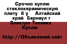 Срочно куплю стеклокерамическую плиту  б/у  - Алтайский край, Барнаул г. Электро-Техника » Куплю   